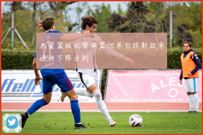 火箭篮板优势明显但单打投射效率逐渐下降分析