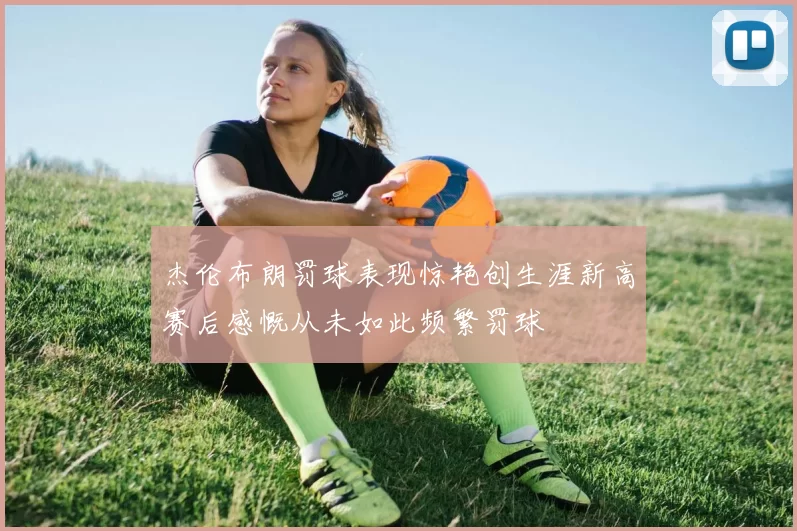 杰伦布朗罚球表现惊艳创生涯新高赛后感慨从未如此频繁罚球