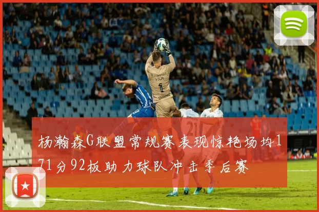 杨瀚森G联盟常规赛表现惊艳场均171分92板助力球队冲击季后赛