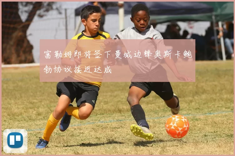 富勒姆即将签下曼城边锋奥斯卡鲍勃协议接近达成