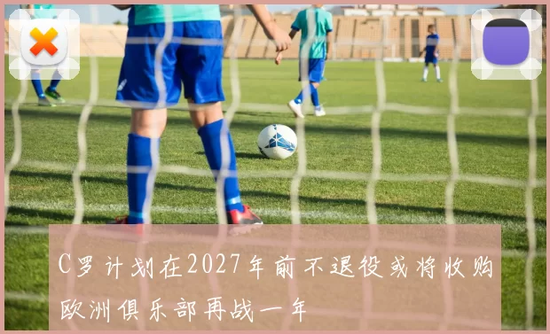 C罗计划在2027年前不退役或将收购欧洲俱乐部再战一年