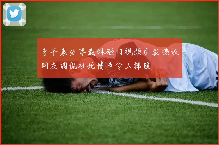李平康分享戴琳砸门视频引发热议网友调侃社死情节令人捧腹