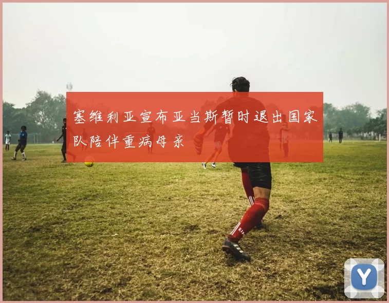 塞维利亚宣布亚当斯暂时退出国家队陪伴重病母亲