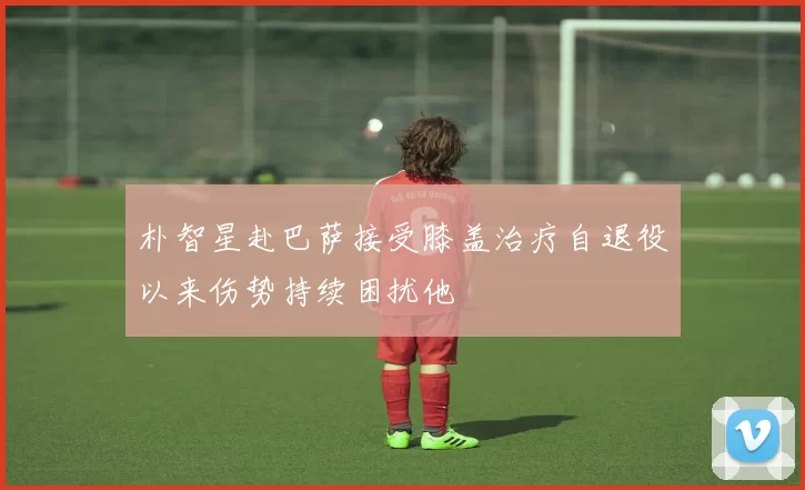 朴智星赴巴萨接受膝盖治疗自退役以来伤势持续困扰他