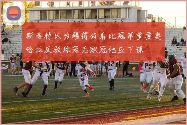 斯洛特认为踢得好看比冠军重要奥哈拉反驳称若无欧冠他应下课
