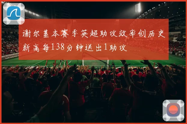 谢尔基本赛季英超助攻效率创历史新高每138分钟送出1助攻