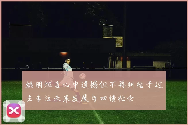 姚明坦言心中遗憾但不再纠结于过去专注未来发展与回馈社会