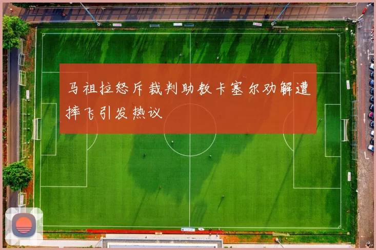 马祖拉怒斥裁判助教卡塞尔劝解遭摔飞引发热议