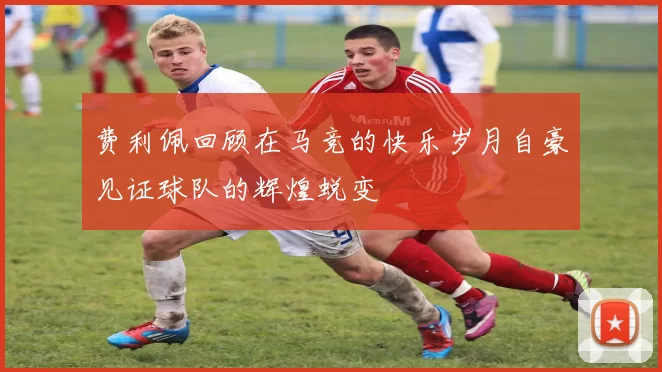 费利佩回顾在马竞的快乐岁月自豪见证球队的辉煌蜕变