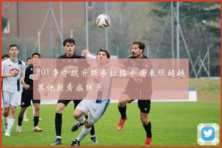 ROY争夺战升级弗拉格半场表现超越其他新秀成焦点