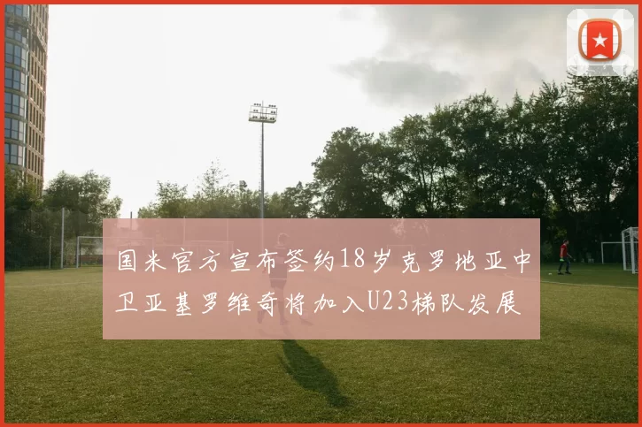 国米官方宣布签约18岁克罗地亚中卫亚基罗维奇将加入U23梯队发展