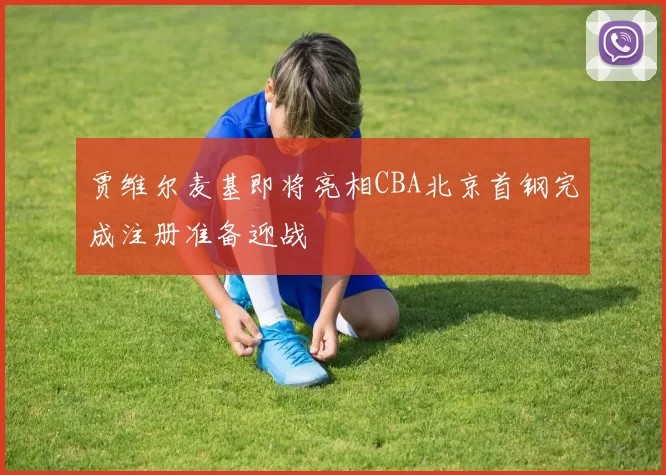 贾维尔麦基即将亮相CBA北京首钢完成注册准备迎战